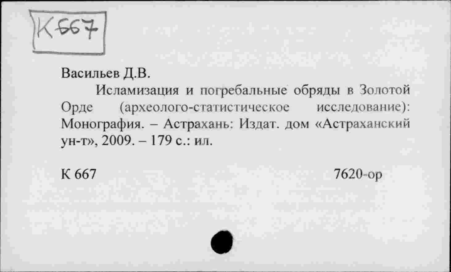 ﻿Васильев Д.В.
Исламизация и погребальные обряды в Золотой Орде (археолого-статистическое исследование): Монография. - Астрахань: Издат. дом «Астраханский ун-т», 2009. - 179 с.: ил.
К 667
7620-ор